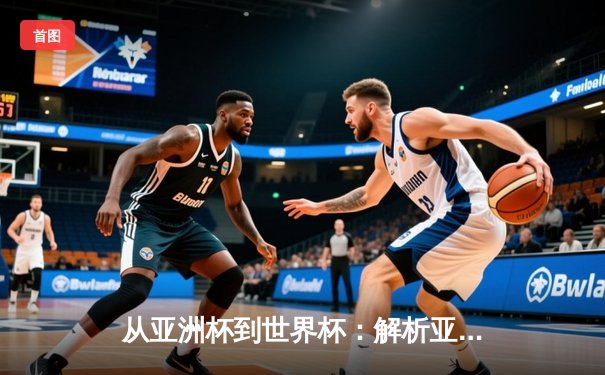 从亚洲杯到世界杯：解析亚洲足球崛起背后的战术革命与青训体系