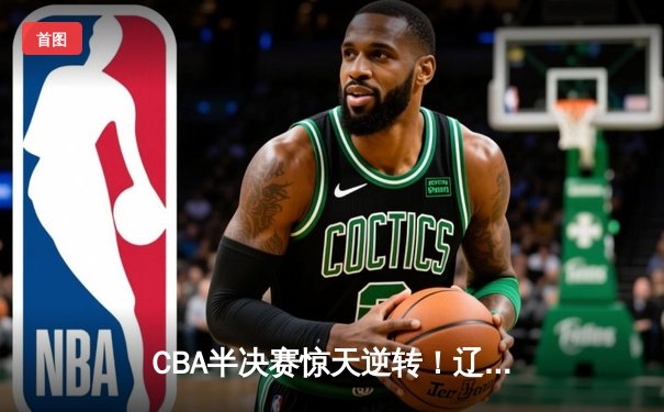 CBA半决赛惊天逆转！辽宁本钢加时险胜广东宏远，赵继伟砍下35分创生涯新高