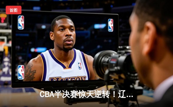 CBA半决赛惊天逆转！辽宁本钢加时险胜广东宏远，赵继伟砍35分创生涯新高