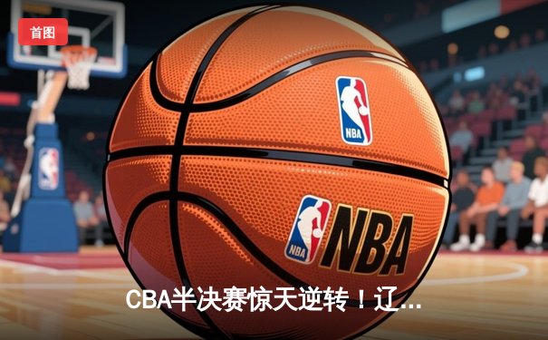 CBA半决赛惊天逆转！辽宁本钢加时险胜广东宏远，赵继伟砍30+12创生涯新高