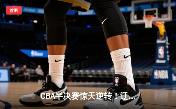 CBA半决赛惊天逆转！辽宁本钢加时险胜广东宏远，赵继伟砍30+12